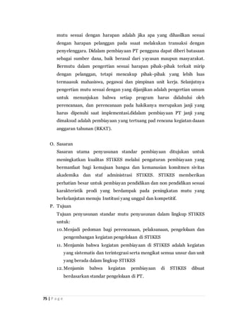 75 | P a g e
mutu sesuai dengan harapan adalah jika apa yang dihasilkan sesuai
dengan harapan pelanggan pada ssaat melakukan transaksi dengan
penyelenggara. Didalam pembiayaan PT pengguna dapat diberi batasaan
sebagai sumber dana, baik berasal dari yayasan maupun masyarakat.
Bermutu dalam pengertian sesuai harapan pihak-pihak terkait mirip
dengan pelanggan, tetapi mencakup pihak-pihak yang lebih luas
termaasuk mahasiswa, pegawai dan pimpinan unit kerja. Selanjutnya
pengertian mutu sesuai dengan yang dijanjikan adalah pengertian umum
untuk menunjukan bahwa setiap program harus didahului oleh
perencanaan, dan perencanaan pada hakikanya merupakan janji yang
harus dipenuhi saat implementasi.didalam pembiayaan PT janji yang
dimaksud adalah pembiayaan yang tertuang pad rencana kegiatan daaan
anggaran tahunan (RKAT).
O. Sasaran
Sasaran utama penyusunan standar pembiayaan ditujukan untuk
meningkatkan kualitas STIKES melalui pengaturan pembiayaan yang
bermanfaat bagi kemajuan bangsa dan kemanusian komitmen sivitas
akademika dan staf administrasi STIKES. STIKES memberikan
perhatian besar untuk pembiayan pendidikan dan non pendidikan sesuai
karakteristik prodi yang berdampak pada peningkatan mutu yang
berkelanjutan menuju Institusi yang unggul dan kompetitif.
P. Tujuan
Tujuan penyusunan standar mutu penyusunan dalam lingkup STIKES
untuk:
10.Menjadi pedoman bagi perencanaan, pelaksanaan, pengelolaan dan
pengembangan kegiatan pengelolaan di STIKES
11. Menjamin bahwa kegiatan pembiayaan di STIKES adalah kegiatan
yang sistematis dan terintegrasi serta mengikat semua unsur dan unit
yang berada dalam lingkup STIKES
12. Menjamin bahwa kegiatan pembiayaan di STIKES dibuat
berdasarkan standar pengelolaan di PT.
 