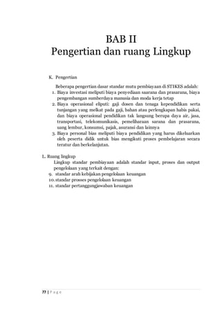 77 | P a g e
K. Pengertian
Beberapa pengertian dasar standar mutu pembiayaan di STIKES adalah:
1. Biaya investasi meliputi biaya penyediaan saarana dan prasarana, biaya
pengembangan sumberdaya manusia dan moda kerja tetap
2. Biaya operasional eliputi: gaji dosen dan tenaga kependidikan serta
tunjangan yang melkat pada gaji, bahan atau perlengkapan habis pakai,
dan biaya operasional pendidikan tak langsung berupa daya air, jasa,
transportasi, telekomunikasis, pemeliharaan sarana dan prasarana,
uang lembur, konsumsi, pajak, asuransi dan lainnya
3. Biaya personal bias meliputi biaya pendidikan yang harus dikeluarkan
oleh peserta didik untuk bias mengikuti proses pembelajaran secara
teratur dan berkelanjutan.
L. Ruang lingkup
Lingkup standar pembiayaan adalah standar input, proses dan output
pengelolaan yang terkait dengan:
9. standar arah kebijakan pengelolaan keuangan
10.standar prosses pengelolaan keuangan
11. standar pertanggungjawaban keuangan
BAB II
Pengertian dan ruang Lingkup
 
