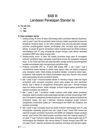 8 | P a g e
BAB III
Landasan Penetapan Standar Isi
A. Visi dan misi
1. Visi
2. Misi
B. Dasar penetapan standar
1. Undang-undang RI nomor 20 tahun 2003 tentang sistem pendidikan Nasional (Sisdiknas),
yakni (i) pasal 1 ayat (19) menyebutkan bahwa kurikulum adalah seperangkat rencana dan
pengaturan mengenai tujuan, isi dan bahan pelajaran serta cara yang digunakan sebagai
pedoman penyelenggaraan kegiatan pembelajaran untuk mencapai tujuan pendidikan
tertentu; (ii) pasaal 38 ayat (4) menadaskan bahwa kerangka dasar dan struktur kurikulum
dikembangkan oleh PT yang bersangkutan dengan mengacu pada standar nasionaaal
pendidikan (SNP) untuk setiap program studi.
2. Undang-undang nomor 12 tahun 202 tentang pendidikan tinggi pasal 35 menyatakan
kurikulum pendidikan tinggi merupakan seperangkat rencana dan pengaturan mengenai
tujuan, isi dan bahan ajar serta cara yang digunakan sebagai pedoman penyelenggaraan
kegiatan pembelajaran untuk mencapai tujuan pendidikan tinggi
3. Peraturan pemerintah (PP) no. 19 tahun 2005 tentang SNP: a. bab I pasal 1 ayat 5
mendefinisikan bahwa standaar isi adalah ruang lingkup materi dan tingkat kompetensi
yang dituangkan dalam kriteria tentang kompetensi tamatan, kompetensi bahan kajian,
kompetensi mata pelajaran dan silabus pembelajaran yang harus dipenuhi oleh peserta
didik padaa jenjang dan jenis pendidikan tertentu;
4. Bab I pasal 5 ayat 1 menyebut bahwaa standar isi mencakup lingkup materi dan tingkat
kompetensi untuk mencapai kompetensi lulusan pada jenjang dan jenis pendidikan
tertentu, ayat 2 standar isi sebagaimana dimaksudkan pada ayat 1 memuat kerangka
dasar dan struktur kurikulum, beban mengajar, kurikulum tingkat saatuan pendidikan dan
kalender pendidikan dan akademik.
5. Bab I pasal 8 ayat 1 kedalaman muatan kurikulum pada setiap satuan pendidikan
dituangkan dalam kompetensi pada setiap tingkat dan/atau semester sesuai dengan SNP,
ayat 2 kompetensi sebagaimana dimaksud pada ayat1 terdiri atas standar kompetensi dan
kompetensi dasaar, dan ayat 3 ketentuan mengenai kedalaman muatan kurikulum
sebagaimana dimaksudkan paada yat 1 dikembangkan oleh BSNP dan ditetapkan oleh
peraturan pemerintah
6. Bab I pasal 9 ayat 3 kerangka dasar dan struktur kurikulum dikemangkan oleh PT yang
bersangkutan untuksetiap program studi; bab I pasal 15 ayat 1 beban SKS minimal dan
maksimal program pendidikan dirumuskan oleh BSNP dan ditetapkan dengan peraturan
menteri, ayat 2 beban SKS efektif program pendidikan diatur oleh maasing-masaing PT;
(iv) pasal 17 ayat 4 kurikulum tingkat satuan pendidikan untuk setiap program studi di PT
dikembangkan dan ditetapkan oleh masing-masing PT dengan mengacu pada SNP; dan
(vii) pasal 18 ayat 1 kalender pendidikan dan akademik mencakup permulan tahun ajaran,
 