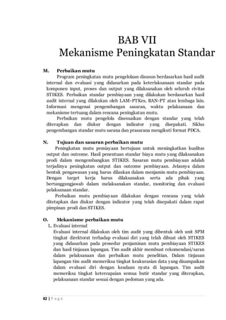 82 | P a g e
M. Perbaikan mutu
Program peningkatan mutu pengelolaan disusun berdasarkan hasil audit
internal dan evaluasi yang didasarkan pada keterlaksanaan standar pada
komponen input, proses dan output yang dilaksanakan oleh seluruh civitas
STIKES. Perbaikan standar pembiayaan yang dilakukan berdasarkan hasil
audit internal yang dilakukan oleh LAM-PTKes, BAN-PT atau lembaga lain.
Informasi mengenai pengembangan sasaran, waktu pelaksanaan dan
mekanisme tertuang dalam rencana peningkatan mutu.
Perbaikan mutu pengelola disesuaikan dengan standar yang telah
diterapkan dan diukur dengan indicator yang disepakati. Siklus
pengembangan standar mutu sarana dan prasarana mengikuti format PDCA.
N. Tujuan dan sasaran perbaikan mutu
Peningkatan mutu pemiayaan bertujuan untuk meningkatkan kualitas
output dan outcome. Hasil penentuan standar biaya mutu yang dilaksanakan
prodi dalam mengembangkan STIKES. Sasaran mutu pembiayaan adalah
terjadinya peningkatan output dan outcome pembiayaan. Jelasnya dalam
bentuk pengawasan yang harus dilaukan dalam menjamin mutu pembiayaan.
Dengan target kerja harus dilaksanakan serta ada pihak yang
bertanggungjawab dalam melaksanakan standar, monitoring dan evaluasi
pelaksanaan standar.
Perbaikan mutu pembiayaan dilakukan dengan rencana yang telah
ditetapkan dan diukur dengan indicator yang telah disepakati dalam rapat
pimpinan prodi dan STIKES.
O. Mekanisme perbaikan mutu
L. Evaluasi internal
Evaluasi internal dilakukan oleh tim audit yang dibentuk oleh unit SPM
tingkat direktorat terhadap evaluasi diri yang telah dibuat oleh STIKES
yang didasarkan pada prosedur penjaminan mutu pembiayaan STIKES
dan hasil tinjauan lapangan. Tim audit akhir membuat rekomendasi/saran
dalam pelaksanaan dan perbaikan mutu penelitian. Dalam tinjauan
lapangan tim audit memeriksa tingkat keakurasian data yang disampaikan
dalam evaluasi diri dengan keadaan nyata di lapangan. Tim audit
memeriksa tingkat ketercapaian semua butir standar yang diterapkan,
pelaksanaan standar sesuai dengan pedoman yang ada.
BAB VII
Mekanisme Peningkatan Standar
 