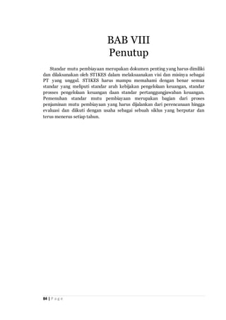 84 | P a g e
Standar mutu pembiayaan merupakan dokumen penting yang harus dimiliki
dan dilaksanakan oleh STIKES dalam melaksaanakan visi dan misinya sebagai
PT yang unggul. STIKES harus mampu memahami dengan benar semua
standar yang meliputi standar arah kebijakan pengelolaan keuangan, standar
prosses pengelolaan keuangan daan standar pertanggungjawaban keuangan.
Pemenuhan standar mutu pembiayaan merupakan bagian dari proses
penjaminan mutu pembiayaan yang harus dijalankan dari perencanaan hingga
evaluasi dan diikuti dengan usaha sebagai sebuah siklus yang berputar dan
terus menerus setiap tahun.
BAB VIII
Penutup
 