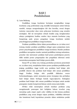 86 | P a g e
Q. Latar Belakang
Pendidikan tenaga kesehatan bertujuan menghasilkan tenaga
kesehatan yang professional yang memiliki kemampuan untuk bekerja
mandiri, mampu mengembangkan diri dan beretika, sesuai dengan
tuntutan masyarakat akan mutu pelayanan kesehatan yang semakin
meningkat. Hal ini merupakan sebuah kondisi yang mengharuskan
adanya peningkatan kualitas sumber daya manusia kesehatan yang
bergantung pada proses pengadaan tenaga kesehatan melalui
penyelenggaraan pendidikan tenaga kesehatan.
Penilaian pendidikan diatur dalam permendiknas no. 20 tahun 2007
tentang standar penilaian pendidikan sebagai upaya penjaminan mutu
proses penyelenggaraan pendidikan tenaga kesehatan. Standar penilaian
pendidikan merupakan standar nasional pendidikan tentang mekanisme,
prosedur dan instrument penilaian hasil proses pembelajaran peserta
didik melalui proses pengumpulan dan pengolahan informasi untuk
menentukan pencapaian hasil belajar peserta didik.
Sesuai PP 32 tahun 203 tentang perubahan peraturan pemerintah
no. 19 tahun 2005, menjelaskan bahwa proses penilaian pendidikan pada
jenjang pendidikan tinggi terdiri atas penilaian hasil belajar oleh
pendidik (dosen) dan penilaian hasil belajar oleh satuan pendidikan
tinggi. Penilian belajar oleh pendidik dilakukan secara
berkesinambungan, untuk memantau proses kemajuan dan perbaikan
hasil belajar dalam berbagai bentuk tugas/ujian/tes. Sedangkan
penilaian hasil belajar oleh satuan pendidikan bertujuan untuk menilai
pencapaian standar kompetensi lulusan untuk semua mata kuliah.
STIKes telah menetapkan sebuah standaar penilaian yang
mengakomodir penerapan dari kebijakan hokum tersebut yang
mencakup pada empat aspek yaitu validitas isi dan konsep penilaian
pendidikan yang sesuai dengan tujuan penilaian, reliabilitas informasi
dan konsistensi hasil, kepraktisan prosedur dalam melakukan penilai
BAB I
Pendahuluan
 