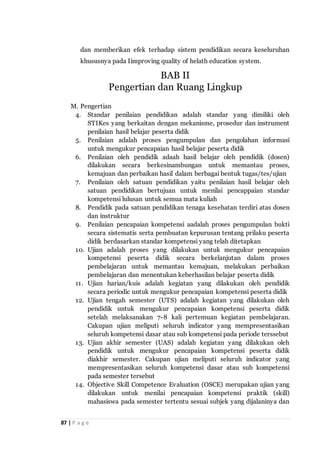 87 | P a g e
dan memberikan efek terhadap sistem pendidikan secara keseluruhan
khususnya pada Iimproving quality of helath education system.
M. Pengertian
4. Standar penilaian pendidikan adalah standar yang dimiliki oleh
STIKes yang berkaitan dengan mekanisme, prosedur dan instrument
penilaian hasil belajar peserta didik
5. Penilaian adalah proses pengumpulan dan pengolahan informasi
untuk mengukur pencapaian hasil belajar peserta didik
6. Penilaian oleh pendidik adaah hasil belajar oleh pendidik (dosen)
dilakukan secara berkesinambungan untuk memantau proses,
kemajuan dan perbaikan hasil dalam berbagai bentuk tugas/tes/ujian
7. Penilaian oleh satuan pendidikan yaitu penilaian hasil belajar oleh
satuan pendidikan bertujuan untuk menilai pencappaian standar
kompetensi lulusan untuk semua mata kuliah
8. Pendidik pada satuan pendidikan tenaga kesehatan terdiri atas dosen
dan instruktur
9. Penilaian pencapaian kompetensi aadalah proses pengumpulan bukti
secara sistematis serta pembuatan kepurusan tentang prilaku peserta
didik berdasarkan standar kompetensi yang telah ditetapkan
10. Ujian adalah proses yang dilakukan untuk mengukur pencapaian
kompetensi peserta didik secara berkelanjutan dalam proses
pembelajaran untuk memantau kemajuan, melakukan perbaikan
pembelajaran dan menentukan keberhasilan belajar peserta didik
11. Ujian harian/kuis adalah kegiatan yang dilakukan oleh pendidik
secara periodic untuk mengukur pencapaian kompetensi peserta didik
12. Ujian tengah semester (UTS) adalah kegiatan yang dilakukan oleh
pendidik untuk mengukur pencapaian kompetensi peserta didik
setelah melaksanakan 7-8 kali pertemuan kegiatan pembelajaran.
Cakupan ujian meliputi seluruh indicator yang mempresentasikan
seluruh kompetensi dasar atau sub kompetensi pada periode terssebut
13. Ujian akhir semester (UAS) adalah kegiatan yang dilakukan oleh
pendidik untuk mengukur pencapaian kompetensi peserta didik
diakhir semester. Cakupan ujian meliputi seluruh indicator yang
mempresentasikan seluruh kompetensi dasar atau sub kompetensi
pada semester tersebut
14. Objective Skill Competence Evaluation (OSCE) merupakan ujian yang
dilakukan untuk menilai pencapaian kompetensi praktik (skill)
mahasiswa pada semester tertentu sesuai subjek yang dijalaninya dan
BAB II
Pengertian dan Ruang Lingkup
 