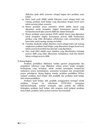 88 | P a g e
dilakukan pada akhir semester sebagai bagian dari penilaian mata
kuliah.
15. Kartu hasil studi (KHS) adalah dokumen resmi sebagai bukti sah
tentang penilaian hasil belajar yang dinyatakan dengan huruf serta
indeks prestasi dalam semester
16. Sistem penialain acuan normative (PAN) adalah sistem yang
digunakan untuk mengukur tingkat kemampuan peserta didik
berdasarkan hasil ujian peserta didik lain dalam kelompok
17. Sistem penilaian acuan patokan (PAP) adalah sistem yang digunakan
untuk mengukur tingkat kemampuan peserta didik berdasarkan
patokan yang telah ditetapkan sebelumnya yaitu menentukan nilai
batas lulus untuk masing-masing ata kuliah
18. Transkip akademik adalah dokumen resmi sebagai bukti sah tentang
rangkuman penilaian hasil belajar yang dinyatakan dengan huruf serta
indeks prestasi kumulatif dan data lain yang diperlukan
19. Putu studi (DO) adalah suatu tindakan yang diberlakukan terhadap
peserta didik yang tidak dibenarkan melanjutkan studi dan dicabut
haknya sebagai peserta didik.
N.Ruang lingkup
Penilaian pendidikan diilakukan melalui pproses pengumpulan dan
pengolahan informasi yang dilakukan selama proses beajar mengajar
berlangsung yang bertujuan untuk menilai pencapaian kompetensi
mahasiswa secara berkelanjutan, memantau kemajuan dan memperbaiki
proses pebelajaran. Ruang lingkup standar penilaian pendidikan STIkes
meliputi penilaian hasil belajar oleh pendidik dan penilaian hasil belajar
oleh satuan pendidikan.
Penilaian hasil belajar oleh pendidik menggunakan berbagai teknik
penilaian berupa tes tulis/lisann (UTS/UAS), penugasan
individu/kelompok, seminar kelompok, ujian praktik lab (OSCE).
Sedangkan penilaian hasil belajar oleh program studi meliputi penilaian
mata kuliah, penilaian index pretasi semester dan komulatif.
 