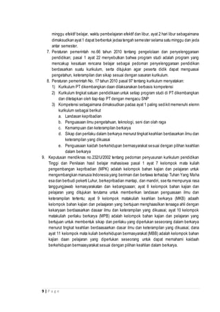 9 | P a g e
minggu efektif belajar, waktu pembelajaran efektif dan libur, ayat 2 hari libur sebagaimana
dimaksudkan ayat1 dapat berbentuk jedaa tengah semester selama satu minggu dan jeda
antar semester.
7. Peraturan pemerintah no.66 tahun 2010 tentang pengelolaan dan penyelenggaraan
pendidikan; pasal 1 ayat 22 menyebutkan bahwa program studi adalah program yang
mencakup kesatuan rencana belajar sebagai pedoman penyelenggaraan pendidikan
berdasarkan suatu kurikulum, serta ditujukan agar peserta didik dapat menguasai
pengetahun, keterampilan dan sikap sesuai dengan sasaran kurikulum.
8. Peraturan pemerintah No. 17 tahun 2010 pasal 97 tentang kurikulum menyatakan:
1) Kurikulum PT dikembangkan daan dilaksanakan berbasis kompetensi
2) Kurikulum tingkat satuan pendidikaan untuk setiap program studi di PT dikembangkan
dan ditetapkan oleh tiap-tiap PT dengan mengacu SNP
3) Kompetensi sebagaimana dimaksudkan padaa ayat 1 paling sedikit memenuhi elemn
kurikulum sebagai berikut
a. Landasan kepribadian
b. Penguasaan ilmu pengetahuan, teknologi, seni dan olah raga
c. Kemampuan dan keterampilan berkarya
d. Sikap dan perilaku dalam berkarya menurut tingkat keahlian berdasarkan ilmu dan
keterampilan yang dikuasai
e. Penguasaan kaidah berkehidupan bermasyarakat sesuai dengan pilihan keahlian
dalam berkarya
9. Keputusan mendiknas no.232/U/2002 tentang pedoman penyusunan kurikulum pendidikan
Tinggi dan Penilaian hasil belajar mahasiswa pasal 1 ayat 7 kelompok mata kuliah
pengembangan kepribadian (MPK) adalah kelompok bahan kajian dan pelajaran untuk
mengembangkan manusia Indonesia yang beriman dan bertawa terhadap Tuhan Yang Maha
esa dan berbudi pekerti Luhur, berkepribadian mantap, dan mandiri, sserta mempunyai rasa
tanggungjawab kemasyarakatan dan kebangsaaan; ayat 8 kelompok bahan kajian dan
pelajaran yang ditujukan terutama untuk memberikan landasan penguasaan ilmu dan
keterampilan tertentu; ayat 9 kelompok matakuliah keahlian berkarya (MKB) adaalh
kelompok bahan kajian dan pelaajaran yang bertujuan menghaasilkan tenaaga ahli dengan
kekaryaan berdaasarkan dasaar ilmu dan keterampilan yang dikuasai; ayat 10 kelompok
matakuliah perilaku berkarya (MPB) adalah kelompok bahan kajian dan pelajaran yang
bertujuan untuk membentuk sikap dan perilaku yang diperlukan seseorang dalam berkarya
menurut tingkat keahlian berdaasaarkan dasar ilmu dan keterampilan yang dikuasai; dana
ayat 11 kelompok mata kuliah berkehidupan bermasyarakat (MBB) adalah kelompok bahan
kajian daan pelajaran yang diperlukan seseorang untuk dapat memahami kaidaah
berkehidupan bermaasyarakat sesuai dengan pilihan keahlian dalam berkarya.
 