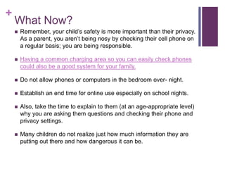 +
What Now?
 Remember, your child’s safety is more important than their privacy.
As a parent, you aren’t being nosy by checking their cell phone on
a regular basis; you are being responsible.
 Having a common charging area so you can easily check phones
could also be a good system for your family.
 Do not allow phones or computers in the bedroom over- night.
 Establish an end time for online use especially on school nights.
 Also, take the time to explain to them (at an age-appropriate level)
why you are asking them questions and checking their phone and
privacy settings.
 Many children do not realize just how much information they are
putting out there and how dangerous it can be.
 