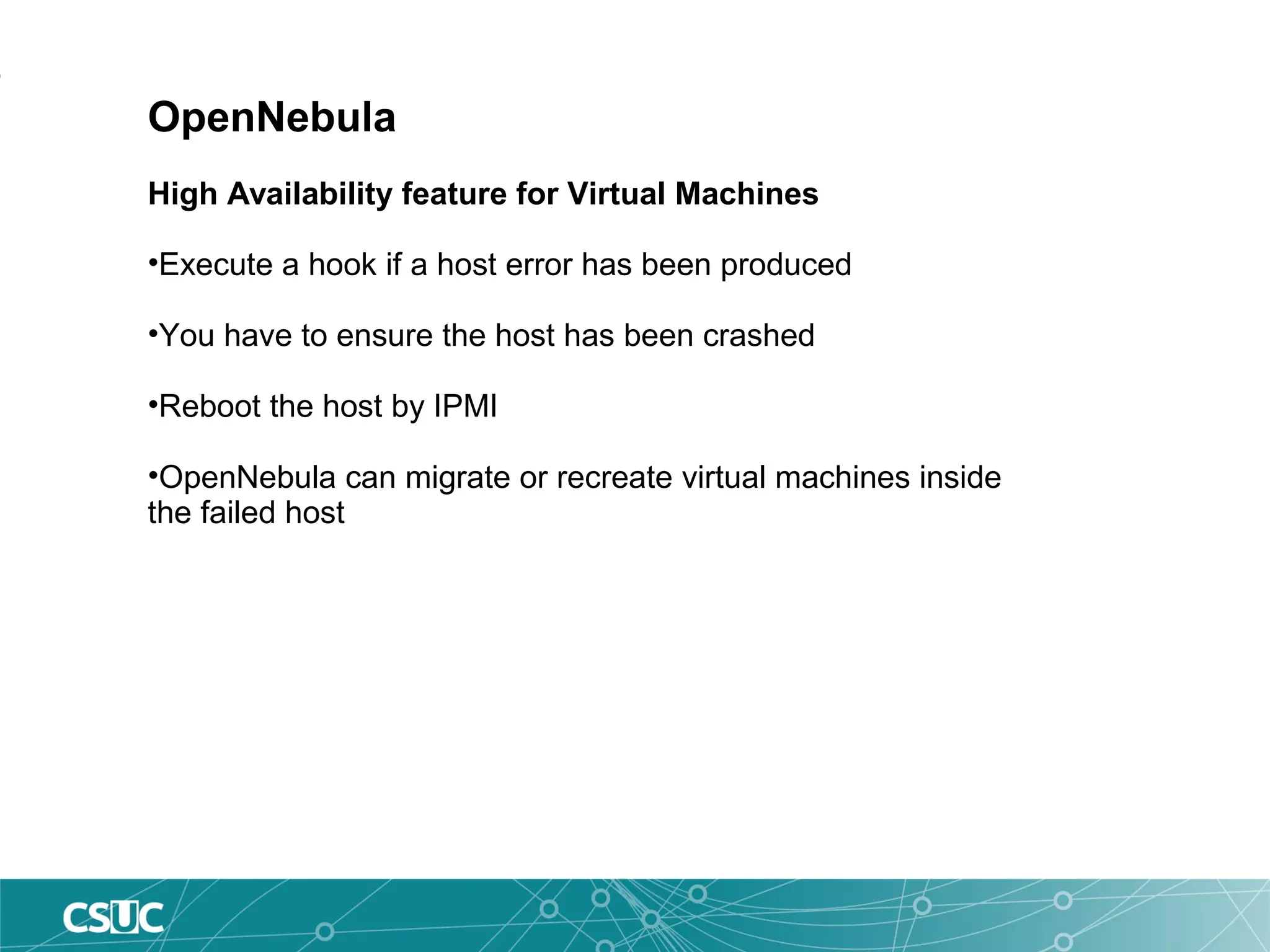 OpenNebula
High Availability feature for Virtual Machines
•Execute a hook if a host error has been produced
•You have to ensure the host has been crashed
•Reboot the host by IPMI
•OpenNebula can migrate or recreate virtual machines inside
the failed host