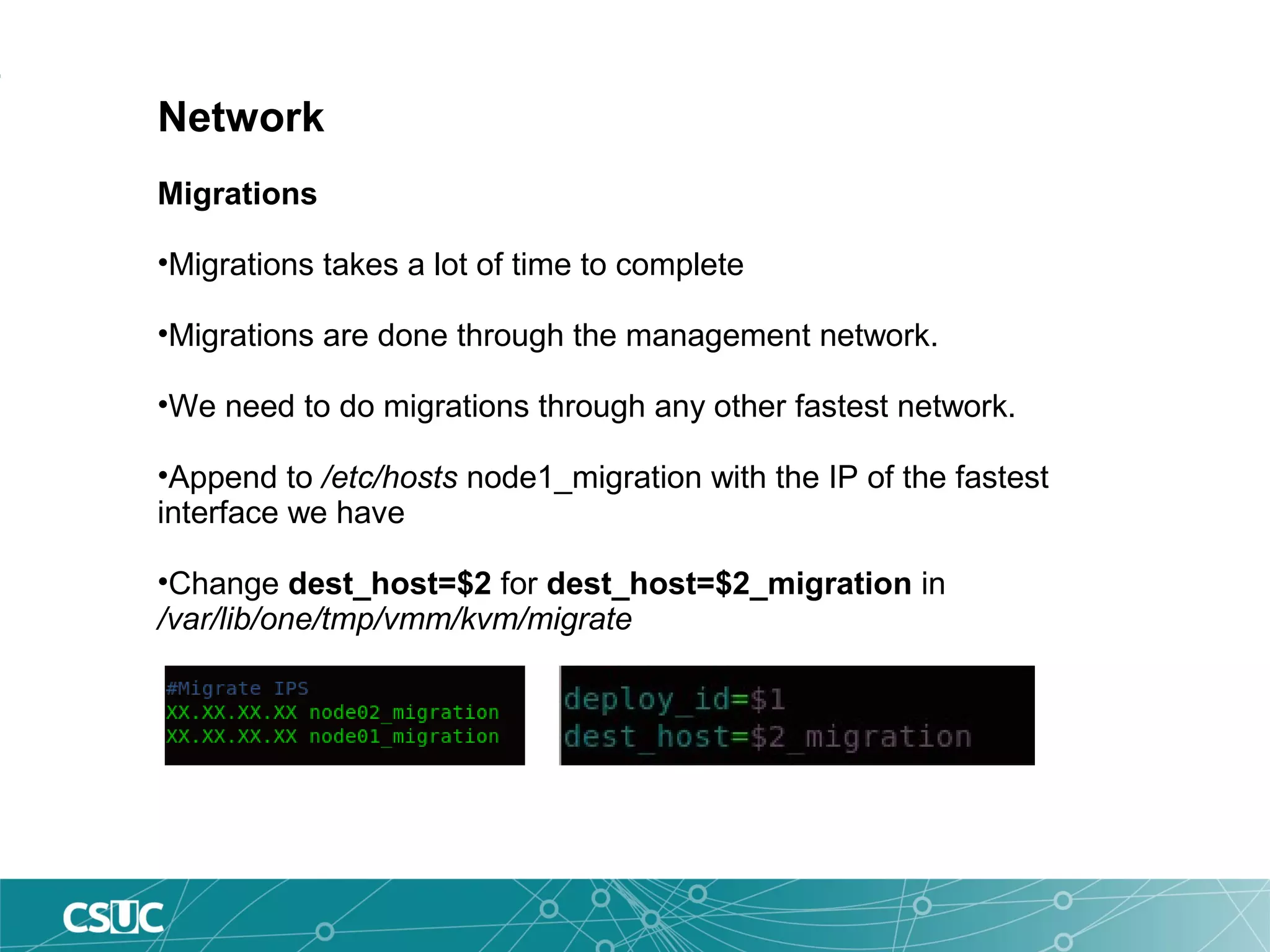 Network
Migrations
•Migrations takes a lot of time to complete
•Migrations are done through the management network.
•We need to do migrations through any other fastest network.
•Append to /etc/hosts node1_migration with the IP of the fastest
interface we have
•Change dest_host=$2 for dest_host=$2_migration in
/var/lib/one/tmp/vmm/kvm/migrate
