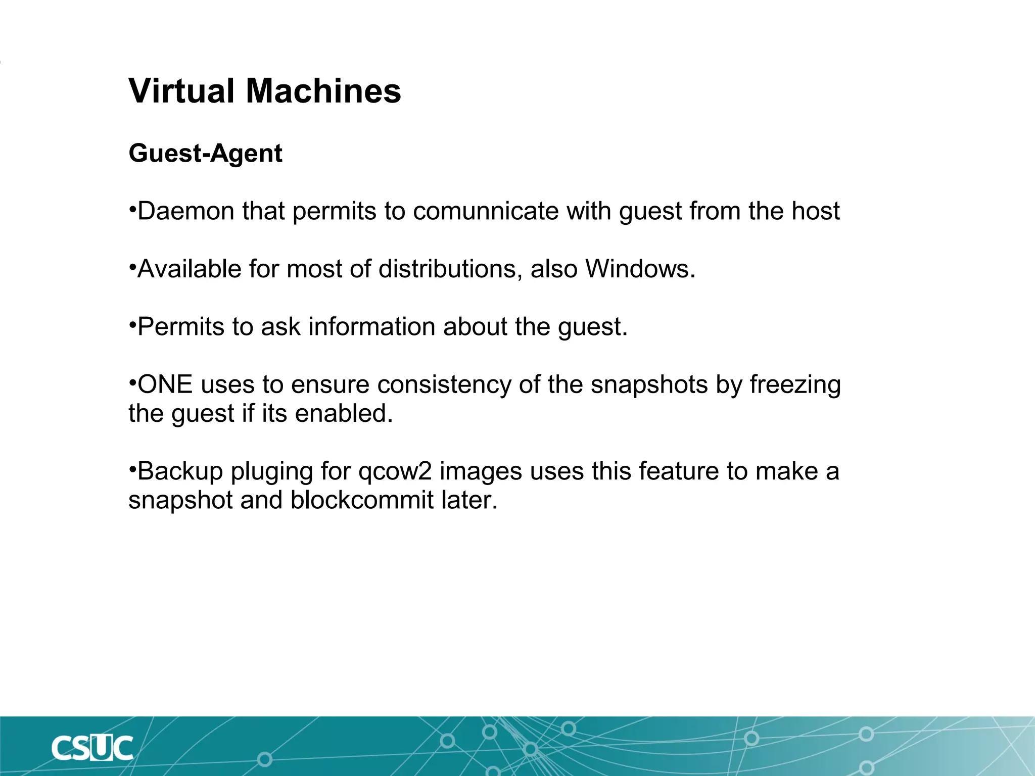 Virtual Machines
Guest-Agent
•Daemon that permits to comunnicate with guest from the host
•Available for most of distributions, also Windows.
•Permits to ask information about the guest.
•ONE uses to ensure consistency of the snapshots by freezing
the guest if its enabled.
•Backup pluging for qcow2 images uses this feature to make a
snapshot and blockcommit later.