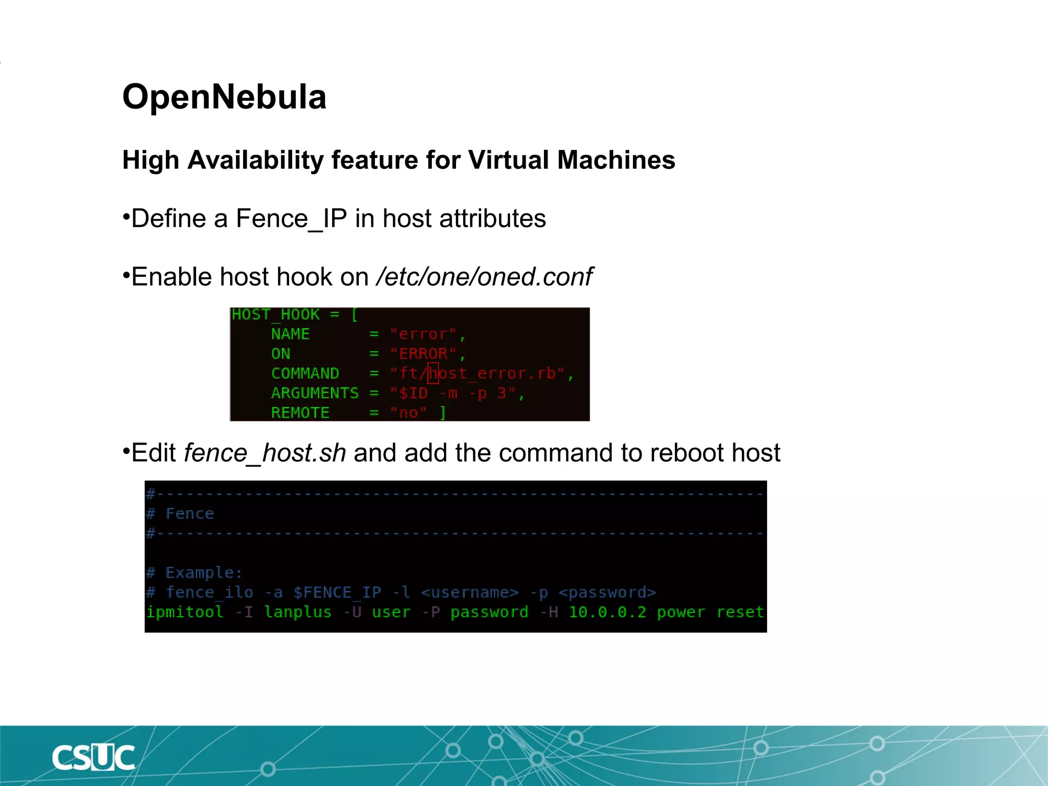 OpenNebula
High Availability feature for Virtual Machines
•Define a Fence_IP in host attributes
•Enable host hook on /etc/one/oned.conf
•Edit fence_host.sh and add the command to reboot host