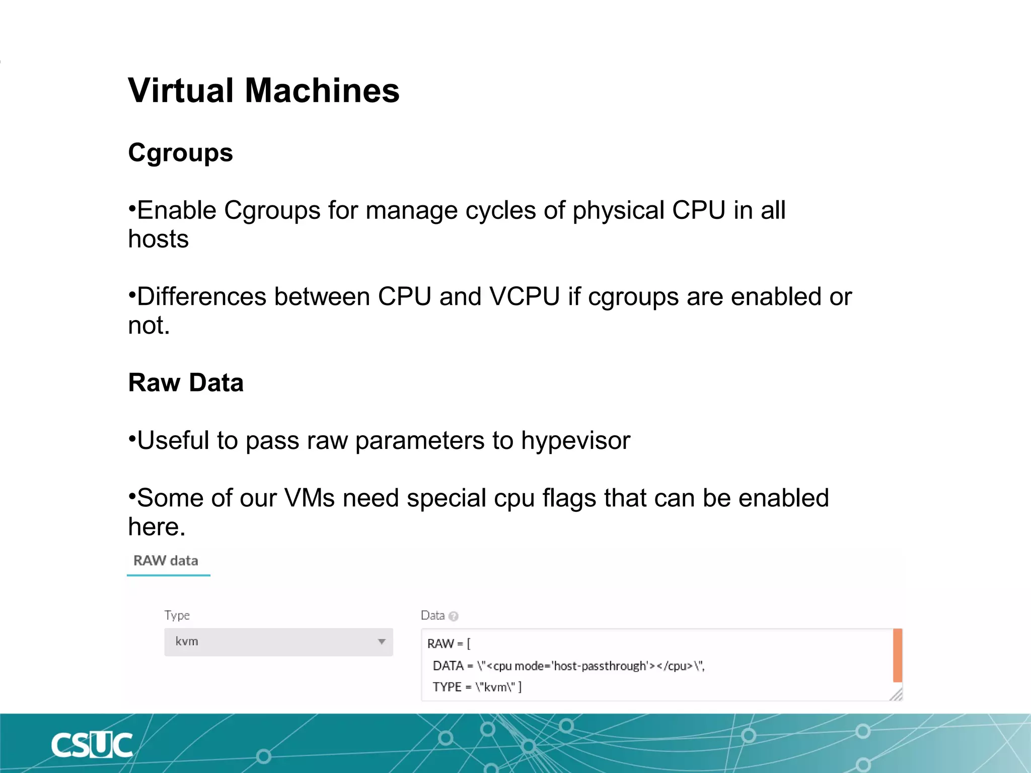 Virtual Machines
Cgroups
•Enable Cgroups for manage cycles of physical CPU in all
hosts
•Differences between CPU and VCPU if cgroups are enabled or
not.
Raw Data
•Useful to pass raw parameters to hypevisor
•Some of our VMs need special cpu flags that can be enabled
here.
