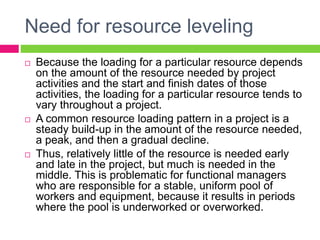 Need for resource leveling
 Because the loading for a particular resource depends
on the amount of the resource needed by project
activities and the start and finish dates of those
activities, the loading for a particular resource tends to
vary throughout a project.
 A common resource loading pattern in a project is a
steady build-up in the amount of the resource needed,
a peak, and then a gradual decline.
 Thus, relatively little of the resource is needed early
and late in the project, but much is needed in the
middle. This is problematic for functional managers
who are responsible for a stable, uniform pool of
workers and equipment, because it results in periods
where the pool is underworked or overworked.
 