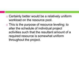  Certainly better would be a relatively uniform
workload on the resource pool.
 This is the purpose of resource leveling: to
alter the schedule of individual project
activities such that the resultant amount of a
required resource is somewhat uniform
throughout the project.
 