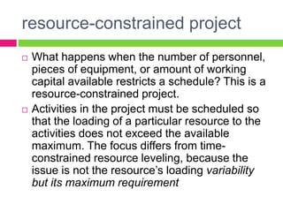 resource-constrained project
 What happens when the number of personnel,
pieces of equipment, or amount of working
capital available restricts a schedule? This is a
resource-constrained project.
 Activities in the project must be scheduled so
that the loading of a particular resource to the
activities does not exceed the available
maximum. The focus differs from time-
constrained resource leveling, because the
issue is not the resource’s loading variability
but its maximum requirement
 