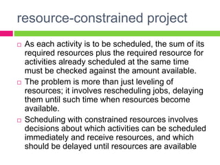 resource-constrained project
 As each activity is to be scheduled, the sum of its
required resources plus the required resource for
activities already scheduled at the same time
must be checked against the amount available.
 The problem is more than just leveling of
resources; it involves rescheduling jobs, delaying
them until such time when resources become
available.
 Scheduling with constrained resources involves
decisions about which activities can be scheduled
immediately and receive resources, and which
should be delayed until resources are available
 