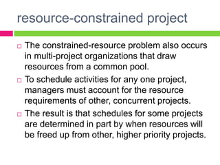 resource-constrained project
 The constrained-resource problem also occurs
in multi-project organizations that draw
resources from a common pool.
 To schedule activities for any one project,
managers must account for the resource
requirements of other, concurrent projects.
 The result is that schedules for some projects
are determined in part by when resources will
be freed up from other, higher priority projects.
 