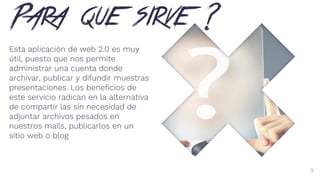Para que sirve ?
Esta aplicación de web 2.0 es muy
útil, puesto que nos permite
administrar una cuenta donde
archivar, publicar y difundir muestras
presentaciones. Los beneficios de
este servicio radican en la alternativa
de compartir las sin necesidad de
adjuntar archivos pesados en
nuestros mails, publicarlos en un
sitio web o blog
3
 