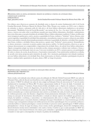 021

MEDIDINHA CERTA DA ESCOLA REVERENDO: PROJETO DE ESTÍMULO À PRÁTICA DE ATIVIDADE FÍSICA
E REEDUCAÇÃO ALIMENTAR

GONÇALVES LA.
lugaf_sp@yahoo.com.br

Escola Estadual Reverendo Professor Manoel da Silveira Porto Filho - SP

Nos últimos anos observou-se aumento da obesidade entre os alunos do ensino fundamental, ciclo I, da Escola
Estadual Reverendo Professor Manoel da Silveira Porto Filho. Perante esse cenário, em 2012, com o objetivo
de estimular os alunos a adotarem estilo de vida ativo e de bons hábitos alimentares, implantou-se um projeto
denominado “Medidinha Certa da Escola Reverendo”, nas turmas de 2os, 3os e 5os anos. O projeto durou três
meses, e iniciou com aulas sobre os problemas causados por maus hábitos alimentares, obesidade e sedentarismo,
bem como dicas para a execução da prática de atividades físicas e hábitos alimentares saudáveis. O aluno escolhia uma
meta (emagrecer, ganhar peso, outro), anotava a quantidade de frutas, verduras e “bobeiras” (doces, frituras, entre
outros) ingeridas, a quantidade de atividade física praticada e, mensalmente, marcava seu peso e altura em uma tabela.
Havia outra tabela, contendo determinadas pontuações referentes à quantidade de alimento e atividade física (quanto
mais frutas, verduras e atividades físicas, mais pontos; e quanto mais “bobeiras”, menos pontos). Semanalmente,
os alunos anotavam e somavam os pontos, quanto mais pontos, melhor. Ao ﬁnal do projeto, observou-se que as
crianças demonstraram ter compreendido a importância da atividade física e de adotar bons hábitos alimentares.
Alguns conseguiram atingir sua meta; na merenda escolar, crianças passaram a solicitar mais verduras e frutas; e
alguns relataram estar brincando mais em casa. Com esses resultados, em 2013, o projeto passou a ter participação
de todos os alunos da escola, de professores e funcionários interessados. Uma nutricionista reelaborou as tabelas,
de acordo com metas propostas pelo ministério da saúde. Até o momento, participantes tem relatado mudanças
em seus hábitos alimentares e de atividade física. Seria interessante, no futuro, estimular a participação de pais de
alunos e analisar dados quantitativos de peso, altura e IMC ao longo do projeto.

022

O MÉTODO GLOBAL FUNCIONAL NO ENSINO DA EDUCAÇÃO FÍSICA ESCOLAR
MENDONÇA RB, VERONEZ LFC.
robinson.pet@hotmail.com

Educação Física Escolar no Ensino Fundamental I e II

XII Seminário de Educação Física Escolar - A prática docente da Educação Física Escolar: da inspiração à ação

Universidade Federal de Pelotas

Neste estudo, será realizada uma reﬂexão acerca da utilização do Método Global Funcional (MGF) nas aulas de
Educação Física, além de discutir seus benefícios, como a aplicação dos conteúdos, aprendizagem e comportamento
dos alunos. O MGF foi utilizado nas aulas do meu estágio na Educação Física de uma turma do 5º ano do ensino
fundamental no município de Pelotas-RS. Os alunos apresentaram média de 10 anos de idade. Consistindo em
27 alunos, 18 meninas e 9 meninos. Foram desenvolvidas atividades com o objetivo de conhecer e vivenciar a
modalidade do Futsal. Através do diagnóstico, foi possível observar que entre os alunos havia alguns casos de
violência e outros de desinteresse pela prática das aulas de Educação Física. Com o começo das aulas do estágio,
foram constatadas que os alunos permaneciam mais atentos as atividades das aulas, de modo que os atos isolados
de violência presentes entre eles durante o diagnóstico foram praticamente eliminados. Com a total exposição da
criança na execução de movimentos desconhecidos e somada aos demais aspectos da realidade que permeia esta
relação, há também a conﬁança, a autoestima e os relacionamentos dela com os colegas. O MGF mostrou ser
menos intimidador para o executante durante a realização dos jogos. Entendendo-se o macrossistema que envolve
a criança é que conseguiremos alcançar um melhor processo de ensino-aprendizagem. Isso nos permite conhecer e
controlar melhor as variáveis psicológicas e sociais envolvidas no processo ensino-aprendizagem. O MGF enfatiza
principalmente: o desejo de jogar da criança, trocas sociais, motiva aprendizagem, desenvolve inteligência tática,
desenvolvimento moral, menos intimidador e não exclui a técnica. Conclui-se que as aulas pautadas no MGF são
essenciais para o bom desenvolvimento dos alunos, pois estimulam o aprendizado de forma dinâmica e atuante
tornando-os mais aptos a desempenhar as funções na prática da modalidade.

Rev Bras Educ Fís Esporte, (São Paulo) 2013 Nov;27 Supl 7:0-0. • 11

 