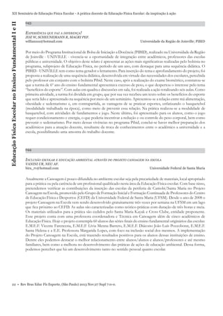 Educação Física Escolar no Ensino Fundamental I e II

XII Seminário de Educação Física Escolar - A prática docente da Educação Física Escolar: da inspiração à ação
043

EXPERIÊNCIA QUE FAZ A DIFERENÇA!
ZOZ W, SCHEUNEMANN R, MAGRI PEF.
willianzoz@hotmail.com

Universidade da Região de Joinville; PIBID

Por meio do Programa Institucional de Bolsa de Iniciação a Docência (PIBID), realizado na Universidade da Região
de Joinville - UNIVILLE - vivencia-se a oportunidade de integração entre acadêmicos, professores das escolas
públicas e universidade. O objetivo deste relato é apresentar as ações mais signiﬁcativas realizadas pelo bolsista no
programa, subprojeto de Educação Física, no período de um ano, com destaque para uma sequência didática. O
PIBID - UNIVILLE tem como tema gerador o letramento. Para inserção do tema e aprofundamento do projeto, foi
proposta a realização de uma sequência didática, desenvolvida em virtude das necessidades dos escolares, percebida
pelo professor em conjunto com o bolsista Pibid. Neste caso, após a realização do exame biométrico, constatou-se
que a turma de 6º ano do ensino fundamental apresentava excesso de peso, o que despertou o interesse pelo tema
“benefícios do esporte”. Com aulas em quadra e discussões em sala, foi realizada a ação totalizando seis aulas. Como
primeira atividade, a turma foi dividida em grupo, que por sua vez recebeu um texto sobre os benefícios do esporte
que seria lido e apresentado na sequência por meio de um seminário. Apresentou-se a relação entre má alimentação,
obesidade e sedentarismo e, em contrapartida, as vantagens de se praticar esportes, enfatizando o basquetebol
(modalidade trabalhada na época), como meio de prevenir essa relação. Na prática realizou-se a modalidade de
basquetebol, com atividades de fundamentos e jogo. Neste último, foi apresentado para os alunos, como o jogo
requer condicionamento e energia, o que poderia incentivar a redução e ou controle do peso corporal, bem como
prevenir o sedentarismo. Por meio dessas vivências no programa Pibid, conclui-se haver melhor preparação dos
acadêmicos para a atuação docente, resultante da troca de conhecimentos entre o acadêmico a universidade e a
escola, possibilitando uma amostra do trabalho docente.

044

INCLUSÃO ESCOLAR E EDUCAÇÃO AMBIENTAL ATRAVÉS DO PROJETO CANOAGEM NA ESCOLA
VANINI UR, NEU AF.
bira_rv@hotmail.com

Universidade Federal de Santa Maria

Atualmente a Canoagem é pouco difundida no ambiente escolar seja pela precariedade de materiais, local apropriado
para a prática ou pela carência de um proﬁssional qualiﬁcado nesta área da Educação Física escolar. Com base nisso,
pretendemos veriﬁcar as contribuições da inserção das escolas da periferia de Camobi/Santa Maria no Projeto
Canoagem na Escola, promovido pelo Grupo de Formação Inicial e Formação Continuada de Professores do Centro
de Educação Física e Desportos (CEFD) da Universidade Federal de Santa Maria (UFSM). Desde o ano de 2008 o
projeto Canoagem na Escola vem sendo desenvolvido gratuitamente três vezes por semana na UFSM em um lago
que ﬁca próximo ao CEFD. As aulas são caracterizadas como teórico-práticas com duração de três horas e meia.
Os materiais utilizados para a prática são cedidos pelo Santa Maria Kayak e Cross Clube, entidade proponente.
Esse projeto conta com uma professora coordenadora e Técnica em Canoagem além de cinco acadêmicos de
Educação Física. Hoje o projeto contempla 60 alunos das séries ﬁnais do ensino fundamental originários das escolas:
E.M.E.F. Vicente Farencena, E.M.E.F. Lívia Menna Barreto, E.M.E.F. Diácono João Luís Pozzobonn, E.M.E.F.
Santa Helena e a E.E. Professora Margarida Lopes, com foco na inclusão social dos mesmos. A implementação
do Projeto Canoagem na Escola, está trazendo resultados positivos para os alunos dessas instituições de ensino.
Dentre eles podemos destacar o melhor relacionamento entre alunos/alunos e alunos/professores e até mesmo
familiares, bem como a melhora no desenvolvimento das práticas de ações de educação ambiental. Dessa forma,
podemos perceber que há um desenvolvimento tanto no sentido pessoal quanto escolar.

22 • Rev Bras Educ Fís Esporte, (São Paulo) 2013 Nov;27 Supl 7:0-0.

 
