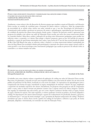 049

O BLOG COMO INSTRUMENTO PEDAGÓGICO: POSSIBILIDADES PARA REFLETIR SOBRE FUTEBOL
E VALORES NAS AULAS DE EDUCAÇÃO FÍSICA ESCOLAR

VASSOLER MZ, IMPOLCETTO FM.
marianazvassoler@yahoo.com.br

UFSCar

Atualmente o tema valores é alvo de discussões de diversos grupos que estudam e atuam na Educação e na Educação
Física escolar, no sentido de contribuir para a formação de alunos críticos e reﬂexivos. Além da compreensão
da necessidade de se reﬂetir sobre valores nas aulas, entende-se que o uso das Tecnologias de Informação e
Comunicação pode auxiliar o professor no processo de ensino e aprendizagem, especialmente por fazerem parte
do cotidiano da maioria dos alunos dessa geração. Sendo assim, o objetivo do presente estudo é apresentar uma
proposta de trabalho com valores nas aulas de Educação Física escolar, por meio dos temas transversais aliados
ao conteúdo futebol. Além disso, avaliar a utilização de um blog como instrumento pedagógico, para auxiliar nas
reﬂexões sobre o conteúdo e os valores. Para atingir o objetivo proposto, optou-se por um método de natureza
qualitativa, a partir do qual foram ministradas cinco aulas a uma turma do 6º ano de uma escola privada da cidade
de Rio Claro/SP. Depois das aulas, as reﬂexões sobre o futebol e os temas transversais tinham continuidade por
meio do blog. Diante dos resultados obtidos pela participação e interação dos alunos nesse espaço virtual, avalia-se
como positivo o uso dessa tecnologia como instrumento pedagógico que auxilia no processo de reﬂexão sobre os
conteúdos e os valores tratados nas aulas.

050

O CURLING NAS AULAS DE EDUCAÇÃO FÍSICA NO ENSINO FUNDAMENTAL
SILVA FA, AURICCHIO JR, FILIPPIS A, GONÇALVES SC, SILVA AP, FARIA VC.
fabioagnellos@gmail.com

Educação Física Escolar no Ensino Fundamental I e II

XII Seminário de Educação Física Escolar - A prática docente da Educação Física Escolar: da inspiração à ação

Faculdade de São Paulo

O trabalho tem como objetivo relatar a experiência da aplicação do curling nas aulas de Educação Fisica escolar.
Para tanto, foi planejada e colocada em ação uma sequência didática com uma turma de sétimo ano de uma escola
pública da prefeitura de São Paulo, localizada na zona norte da cidade. As expectativas de aprendizagem eram a
compreensão das formas de jogar, entendendo as regras, manipulação do material e objetivo do jogo, ampliando
o repertório de atividades esportivas dos alunos. Inicialmente, foi proposta uma pesquisa na sala de computação
sobre o tema, onde os alunos tiveram um primeiro contato com o esporte através de vídeos, imagens e leituras.
Em seguida, foi ministrada uma aula teórica, que teve como objetivo esclarecer duvidas sobre as regras, formas
de jogar e história do esporte. Nas aulas seguintes, os alunos puderam vivenciar na prática e de forma adaptada o
curling. Os depoimentos dos alunos demonstraram o quanto de conhecimento foi produzido durante o processo,
ao aﬁrmarem que é “ um jogo de muita estratégia” e que “gostariam de disputar campeonatos de curling”. Podemos
considerar que para os alunos dessa escola a prática do curling foi inovadora e reﬂexiva e que pode, de forma
planejada, adaptada e sistematizada, ser conteúdo nas aulas de Educação Fisica.

Rev Bras Educ Fís Esporte, (São Paulo) 2013 Nov;27 Supl 7:0-0. • 25

 