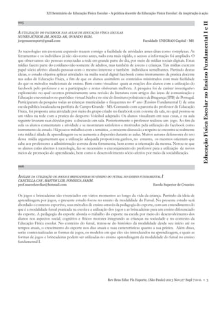 005

A UTILIZAÇÃO DO FACEBOOK NAS AULAS DE EDUCAÇÃO FÍSICA ESCOLAR
NUNES JÚNIOR JM, SOUZA AR, OVANDO RGM.
jorgenunessport@gmail.com

Faculdade UNIGRAN Capital - MS

As tecnologias em crescente expansão trazem consigo a facilidade de atividades antes ditas como complexas. As
ferramentas e os indivíduos já não são como antes, tudo esta mais rápido, o acesso a informação foi ampliado. O
que observamos são pessoas conectadas a rede em grande parte do dia, por meio de mídias sociais digitais. Estas
mídias fazem parte do cotidiano não somente de adultos, mas também de jovens e crianças. Tais mídias exercem
papel sócio afetivo aliando pessoas com o mesmo interesse e também indivíduos semelhantes. Partindo destas
ideias, o estudo objetiva aplicar atividades na mídia social digital facebook como instrumento da pratica docente
nas aulas de Educação Física, a ﬁm de que os alunos assimilem os conteúdos ministrados com mais facilidade
do que os métodos tradicionais de ensino. Bem como visualizar quais as reações dos alunos com a utilização do
facebook pelo professor e se a participação e notas obtiveram melhora. A pesquisa foi de caráter investigativo
exploratório no qual ocorreu primeiramente uma revisão da literatura com artigos das áreas de comunicação e
Educação encontrados no periódico virtual Scielo e no site do Instituto politécnico de Bragança (IPB) de Portugal.
Participaram da pesquisa todas as crianças matriculadas e frequentes no 4º ano (Ensino Fundamental I) de uma
escola pública localizada na periferia de Campo Grande - MS. Contando com a parceria do professor de Educação
Física, foi proposta uma atividade por meio do grupo criado no facebook com o nome da sala, no qual postou-se
um vídeo na rede com a pratica do desporto Voleibol adaptado. Os alunos visualizam em suas casas, e na aula
seguinte levaram suas dúvidas para a discussão em sala. Posteriormente o professor realizou um jogo. Ao ﬁm da
aula os alunos comentaram a atividade e se mostraram satisfeitos e motivados pela utilização do facebook como
instrumento de estudo. Há poucos trabalhos com a temática , a crescente discussão a respeito se encontra se realmente
esta mídia é aliada da aprendizagem ou se aumenta a dispersão durante as aulas. Muitos autores defensores do uso
dessa mídia argumentam que a utilização adequada proporciona ganhos, no entanto, os mesmos orientam que
cabe aos professores a administração correta desta ferramenta, bem como a orientação da mesma. Notou-se que
os alunos estão abertos à tecnologia, faz-se necessário o encorajamento do professor para a utilização de novos
meios de promoção do aprendizado, bem como o desenvolvimento sócio-afetivo por meio da sociabilização.

Educação Física Escolar no Ensino Fundamental I e II

XII Seminário de Educação Física Escolar - A prática docente da Educação Física Escolar: da inspiração à ação

006

ANÁLISE DA UTILIZAÇÃO DE JOGOS E BRINCADEIRAS NO ENSINO DO FUTSAL NO ENSINO FUNDAMENTAL I
CANCELLA CAV, BASTOS LGB, FONSECA JAMM.
prof.marcelavellar@hotmail.com

Escola Superior de Cruzeiro

Os jogos e brincadeiras são vivenciados em vários momentos ao longo da vida da criança. Partindo da ideia de
aprendizagem por jogos, o presente estudo focou no ensino da modalidade do Futsal. No presente estudo será
abordado o contexto esportivo, seus métodos de ensino através da pedagogia do esporte, com um entendimento do
que é a modalidade futsal praticada na escola e a utilização dos jogos e as brincadeiras para um ensino diferenciado
do esporte. A pedagogia do esporte aborda o trabalho do esporte na escola por meio do desenvolvimento dos
alunos nos aspectos social, cognitivo e físicos motores integrando as crianças na sociedade e no contexto da
Educação Física escolar. No contexto do futsal, tratou-se do histórico da modalidade desde seu início até os
tempos atuais, o crescimento do esporte nos dias atuais e suas características quanto a sua prática. Além disso,
serão contextualizadas as formas de jogos, os modelos em que eles são introduzidos na aprendizagem, e quais as
formas de jogos e brincadeiras podem ser utilizadas no ensino aprendizagem da modalidade do futsal no ensino
fundamental I.

Rev Bras Educ Fís Esporte, (São Paulo) 2013 Nov;27 Supl 7:0-0. • 3

 