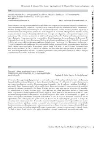 009

CINESIOLOGIA HUMANA NA EDUCAÇÃO ESCOLAR BÁSICA: O FITNESS DA MASTIGAÇÃO E OS CONHECIMENTOS
PARA A QUALIDADE DE VIDA NAS AULAS DE EDUCAÇÃO FÍSICA

RIBEIRO RYS.
ricardoyoshio67@yahoo.com.br

EMEF Antônio de Alcântara Machado - SP

Entendemos que o componente curricular Educação Física deve propor o ensino e a aprendizagem de conhecimentos
únicos e especíﬁcos que o caracterize e o justiﬁque no contexto escolar como acontece nos demais componentes.
Sabemos da importância das manifestações do movimento em nossa cultura, mas não podemos negar que o
movimentar-se de forma genérica também faz parte integrante de nossa vida. Mastigamos os alimentos muitas
vezes sem nos conscientizar sobre a importância dela em nosso processo digestivo e consequentemente para nossa
qualidade de vida. Levando-se em conta os critérios: (1) apresentados pelos Parâmetros Curriculares Nacionais
para a Educação Física para selecionar os conteúdos; (2) as Expectativas de Aprendizagens do Programa de
Orientação Curricular do Ensino Fundamental da Secretaria Municipal de Educação de São Paulo; (3) o Referencial
de Expectativas para o Desenvolvimento da Competência Leitora e Escritora no ciclo II do ensino fundamental e
(4) a proposta da Cinesiologia Humana do professor José Guilmar Mariz de Oliveira, organizamos uma sequência
didática sobre o tema mastigação, desenvolvido com os alunos da 4ª série/ 5º ano do ensino fundamental nas
aulas de Educação Física da EMEF Antônio de Alcântara Machado onde atuo como professor de educação física.
Este relato tem por objetivo descrever a experiência positiva da conscientização dos alunos(as) sobre o mastigar
os alimentos nos diferentes momentos do cotidiano.

010

CIRCUITO: UMA VELHA E BOA ESTRATÉGIA DE ENSINO
FERREIRA GC, NASCIMENTO LS, SILVA JAO, OLIVEIRA TA.
janeolive@usp.br

Educação Física Escolar no Ensino Fundamental I e II

XII Seminário de Educação Física Escolar - A prática docente da Educação Física Escolar: da inspiração à ação

Fundação de Ensino Superior do Vale do Sapucaí

O presente relato de prática pedagógica refere-se às atividades desenvolvidas na Escola Estadual Dom João Rezende,
da cidade de Pouso Alegre-MG, com os alunos do ensino fundamental I (6 a 10 anos). O objetivo foi fazer com
que os alunos realizassem exercícios diferentes em uma só atividade, a ﬁm de melhorar a agilidade, ﬂexibilidade e
atenção. Os alunos foram convidados a ﬁcar em ﬁla, diante do circuito montado. O mesmo constou de atividades
variadas, divididas em oito estações. Os alunos deveriam percorrer todo o circuito em no máximo 60 segundos.
Na primeira estação, o aluno correu em zigue- zague, por entre seis cones. Na segunda, ainda com cones como
limite, ele percorreu a distância, primeiro de frente e depois de costas. Na terceira, ele saltou com os dois pés, entre
dez bambolês dispostos na forma de circulo. Na quarta estação, foi pular corda, 10 saltos seguidos. Na quinta foi
realizar uma jogada de amarelinha, em seguida acertar a bola na cesta de basquete. Na sétima, foi bater um pênalti
e por ultimo saltar com os pés sobre quatro cones, um de cada vez. É preciso registrar, que com as crianças de
seis e sete anos, o cone usado foi o de tamanho pequeno. Entende-se que esse processo possibilitou aos alunos
desenvolverem maior agilidade e atenção ao executar várias tarefas em pouco tempo. E também foi trabalhado
direção, controle e coordenação. Assim, a brincadeira manteve os alunos atentos aos colegas, e foi percebido que
aqueles que estavam esperando a sua vez, elaboraram estratégias para executar os exercícios de forma mais rápida.
No ﬁnal, os alunos deram opinião sobre qual seria a melhor estratégia para diminuir o tempo de execução.

Rev Bras Educ Fís Esporte, (São Paulo) 2013 Nov;27 Supl 7:0-0. • 5

 
