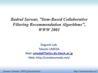 Badrul Sarwar, ”Item-Based Collaborative
       Filtering Recommendation Algorithms”,
                     WWW 2001


                             Deguchi Lab.
                            Takashi UMEDA
                   Mail: umeda07[at]cs.dis.titech.ac.jp
                    Web: http://umekoumeda.net/



Summer Seminar 2008 @Susukakedai                          http://umekoumeda.net/
 