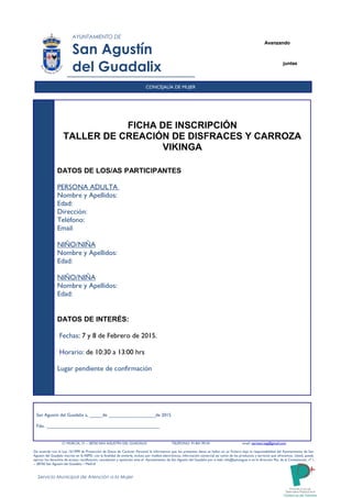 Avanzando
juntas
AvanzandoAvanzando
juntas
AYUNTAMIENTO DE
San Agustín
del Guadalix
CONCEJALÍA DE MUJER
FICHA DE INSCRIPCIÓN
TALLER DE CREACIÓN DE DISFRACES Y CARROZA
VIKINGA
DATOS DE LOS/AS PARTICIPANTES
PERSONA ADULTA
Nombre y Apellidos:
Edad:
Dirección:
Teléfono:
Email:
NIÑO/NIÑA
Nombre y Apellidos:
Edad:
NIÑO/NIÑA
Nombre y Apellidos:
Edad:
DATOS DE INTERÉS:
Fechas: 7 y 8 de Febrero de 2015.
Horario: de 10:30 a 13:00 hrs
Lugar pendiente de confirmación
San Agustín del Guadalix a, _____de __________________de 2015
Fdo. .___________________________________________
C/ MURCIA, 31 – 28750 SAN AGUSTÍN DEL GUADALIX TELÉFONO: 91.841.99.34 email: sermam.sag@gmail.com
De acuerdo con la Ley 15/1999 de Protección de Datos de Carácter Personal le informamos que los presentes datos se hallan en un Fichero bajo la responsabilidad del Ayuntamiento de San
Agustín del Guadalix inscrito en la AEPD, con la finalidad de enviarle, incluso por medios electrónicos, información comercial así como de los productos y servicios que ofrecemos. Usted, puede
ejercer los derechos de acceso, rectificación, cancelación y oposición ante el Ayuntamiento de San Agustín del Guadalix por e-mail: info@aytosag.es ó en la dirección Pza. de la Constitución, nº 1
– 28750 San Agustín del Guadalix – Madrid
Servicio Municipal de Atención a la Mujer
