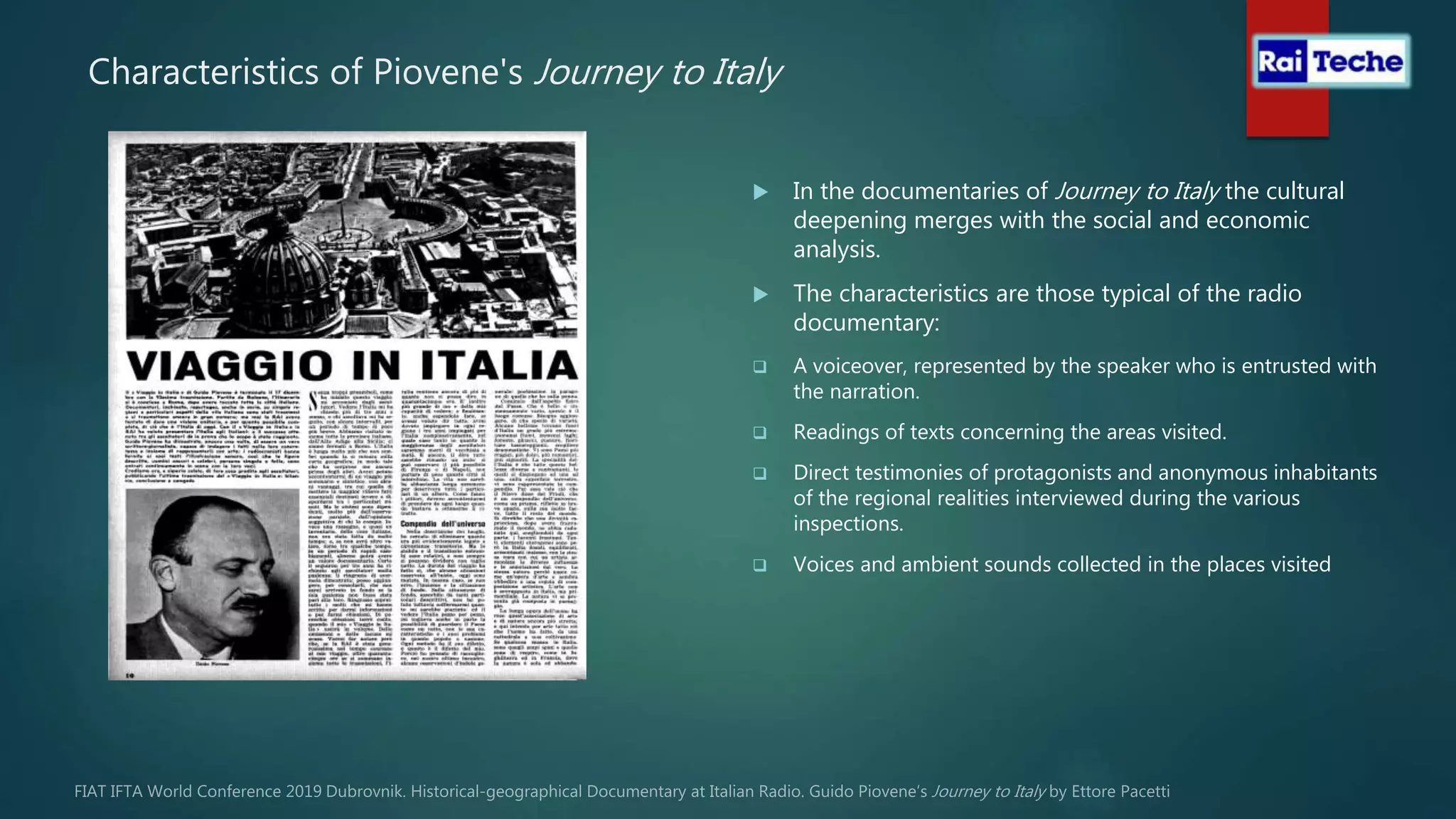 Characteristics of Piovene's Journey to Italy
 In the documentaries of Journey to Italy the cultural
deepening merges with the social and economic
analysis.
 The characteristics are those typical of the radio
documentary:
 A voiceover, represented by the speaker who is entrusted with
the narration.
 Readings of texts concerning the areas visited.
 Direct testimonies of protagonists and anonymous inhabitants
of the regional realities interviewed during the various
inspections.
 Voices and ambient sounds collected in the places visited
 