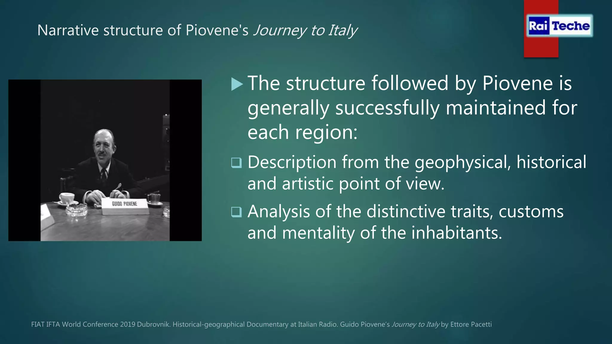 Narrative structure of Piovene's Journey to Italy
 The structure followed by Piovene is
generally successfully maintained for
each region:
 Description from the geophysical, historical
and artistic point of view.
 Analysis of the distinctive traits, customs
and mentality of the inhabitants.
 
