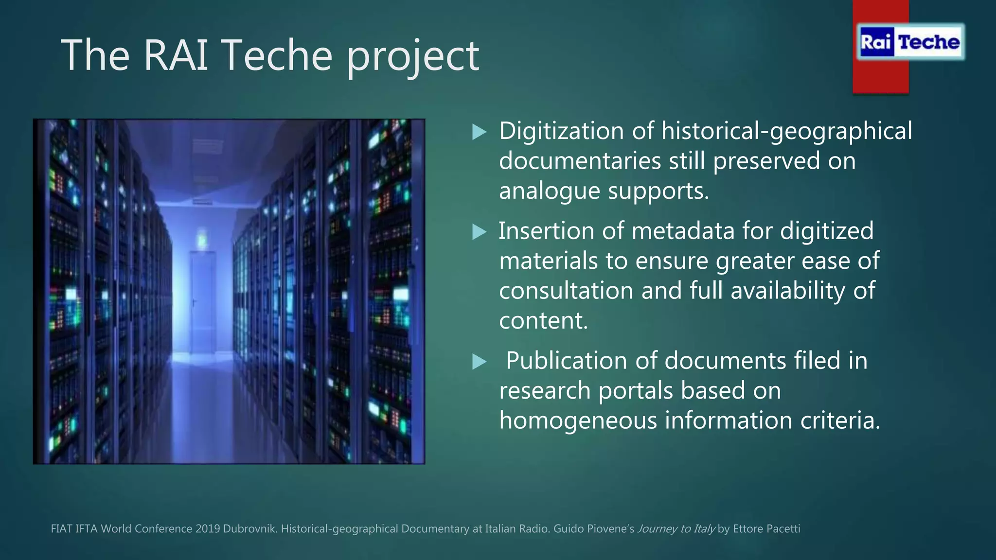 The RAI Teche project
 Digitization of historical-geographical
documentaries still preserved on
analogue supports.
 Insertion of metadata for digitized
materials to ensure greater ease of
consultation and full availability of
content.
 Publication of documents filed in
research portals based on
homogeneous information criteria.
 