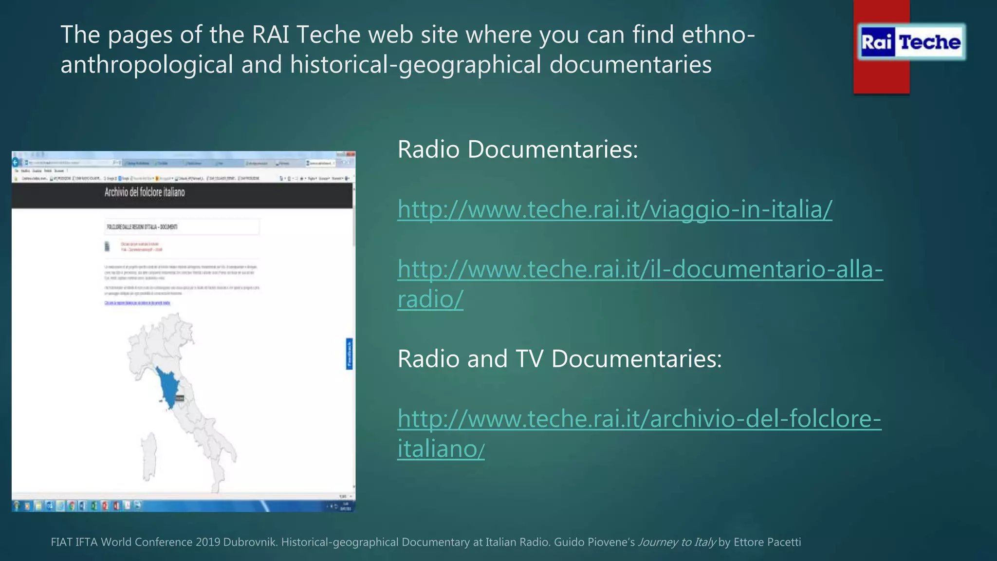 The pages of the RAI Teche web site where you can find ethno-
anthropological and historical-geographical documentaries
Radio Documentaries:
http://www.teche.rai.it/viaggio-in-italia/
http://www.teche.rai.it/il-documentario-alla-
radio/
Radio and TV Documentaries:
http://www.teche.rai.it/archivio-del-folclore-
italiano/
 