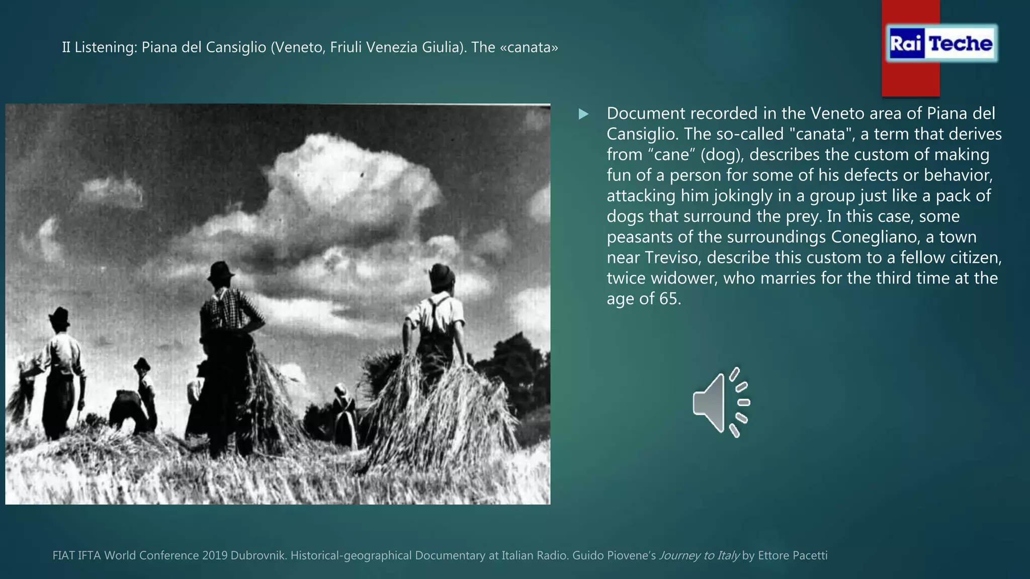II Listening: Piana del Cansiglio (Veneto, Friuli Venezia Giulia). The «canata»
 Document recorded in the Veneto area of Piana del
Cansiglio. The so-called "canata", a term that derives
from “cane” (dog), describes the custom of making
fun of a person for some of his defects or behavior,
attacking him jokingly in a group just like a pack of
dogs that surround the prey. In this case, some
peasants of the surroundings Conegliano, a town
near Treviso, describe this custom to a fellow citizen,
twice widower, who marries for the third time at the
age of 65.
 