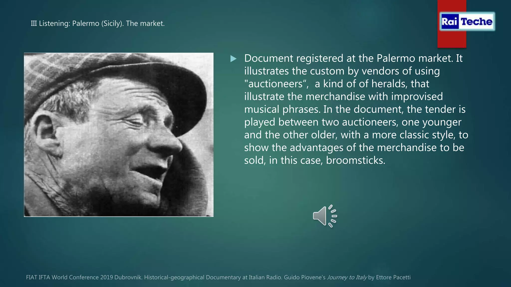 III Listening: Palermo (Sicily). The market.
 Document registered at the Palermo market. It
illustrates the custom by vendors of using
"auctioneers“, a kind of of heralds, that
illustrate the merchandise with improvised
musical phrases. In the document, the tender is
played between two auctioneers, one younger
and the other older, with a more classic style, to
show the advantages of the merchandise to be
sold, in this case, broomsticks.
 