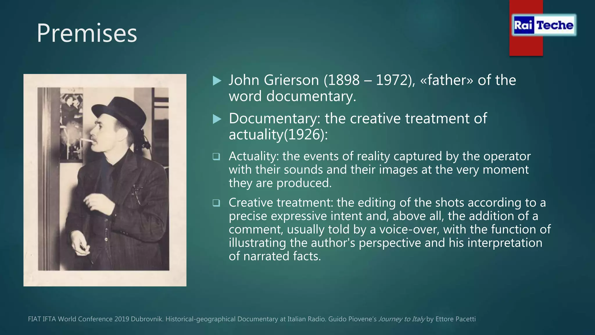 Premises
 John Grierson (1898 – 1972), «father» of the
word documentary.
 Documentary: the creative treatment of
actuality(1926):
 Actuality: the events of reality captured by the operator
with their sounds and their images at the very moment
they are produced.
 Creative treatment: the editing of the shots according to a
precise expressive intent and, above all, the addition of a
comment, usually told by a voice-over, with the function of
illustrating the author's perspective and his interpretation
of narrated facts.
 