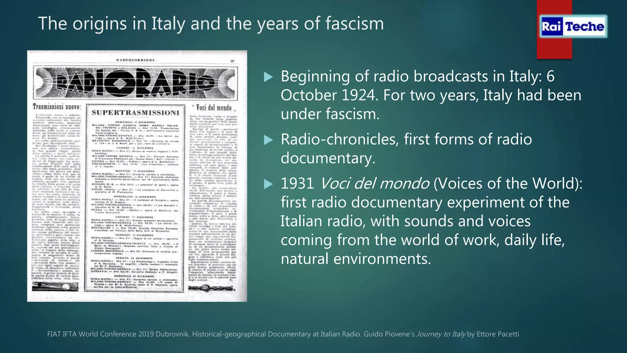 The origins in Italy and the years of fascism
 Beginning of radio broadcasts in Italy: 6
October 1924. For two years, Italy had been
under fascism.
 Radio-chronicles, first forms of radio
documentary.
 1931 Voci del mondo (Voices of the World):
first radio documentary experiment of the
Italian radio, with sounds and voices
coming from the world of work, daily life,
natural environments.
 