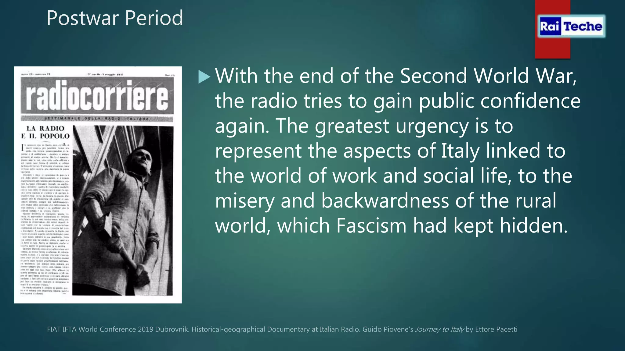 Postwar Period
 With the end of the Second World War,
the radio tries to gain public confidence
again. The greatest urgency is to
represent the aspects of Italy linked to
the world of work and social life, to the
misery and backwardness of the rural
world, which Fascism had kept hidden.
 