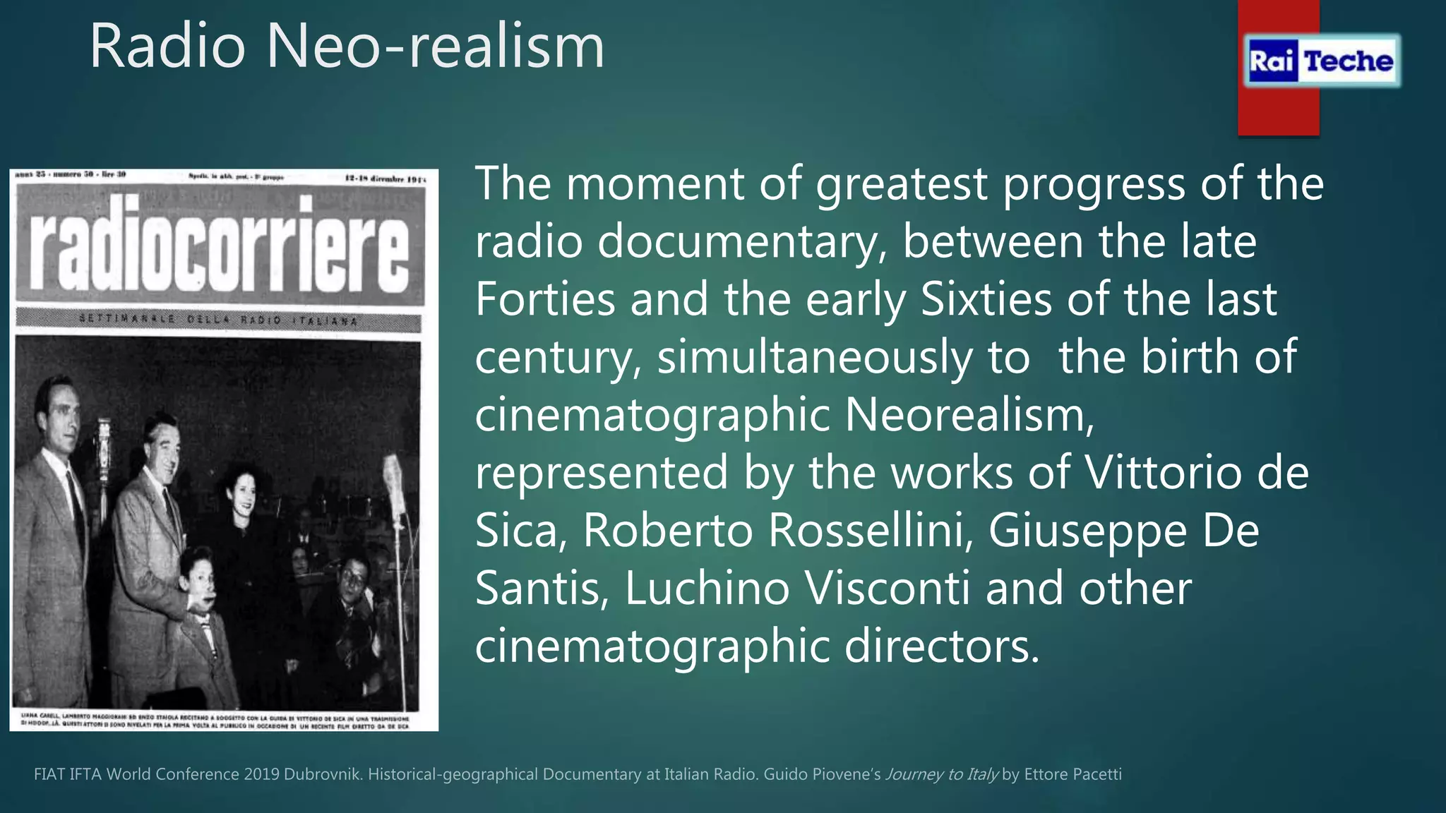 Radio Neo-realism
The moment of greatest progress of the
radio documentary, between the late
Forties and the early Sixties of the last
century, simultaneously to the birth of
cinematographic Neorealism,
represented by the works of Vittorio de
Sica, Roberto Rossellini, Giuseppe De
Santis, Luchino Visconti and other
cinematographic directors.
 