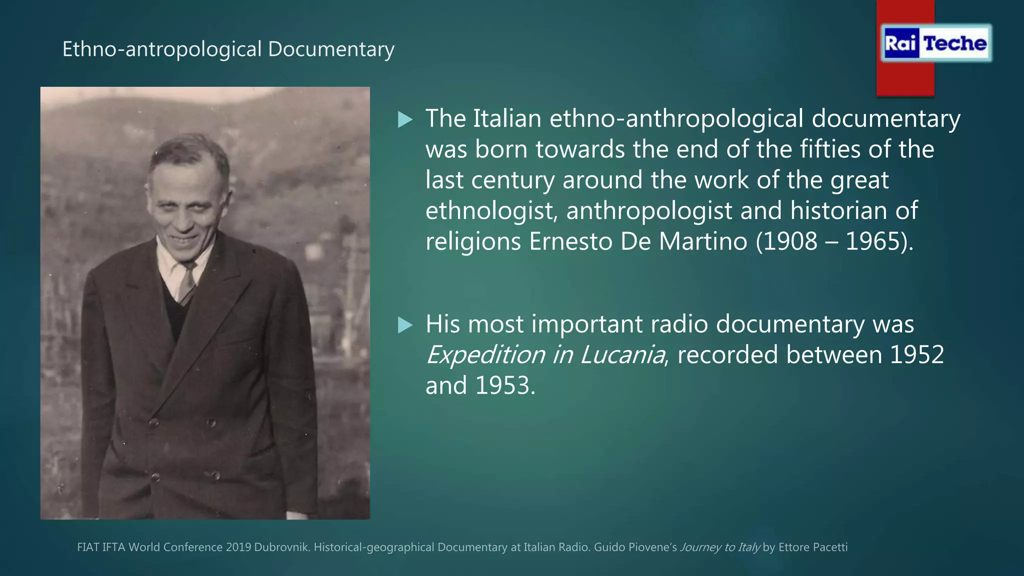 Ethno-antropological Documentary
 The Italian ethno-anthropological documentary
was born towards the end of the fifties of the
last century around the work of the great
ethnologist, anthropologist and historian of
religions Ernesto De Martino (1908 – 1965).
 His most important radio documentary was
Expedition in Lucania, recorded between 1952
and 1953.
 