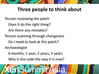 Three people to think about Person reviewing the patch Does it do the right thing? Are there any mistakes? Person scanning through changesets Do I need to look at this patch? Archaeologist 6 months, 1 year, 2 years, 5 years Why is the code the way it is now? 