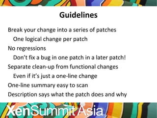 Guidelines Break your change into a series of patches One logical change per patch No regressions Don’t fix a bug in one patch in a later patch! Separate clean-up from functional changes Even if it’s just a one-line change One-line summary easy to scan Description says what the patch does and why 