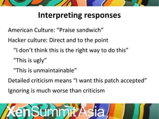 Interpreting responses American Culture: “Praise sandwich” Hacker culture: Direct and to the point “ I don’t think this is the right way to do this” “ This is ugly” “ This is unmaintainable” Detailed criticism means “I want this patch accepted” Ignoring is much worse than criticism 