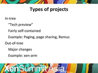 Types of projects In-tree “ Tech preview” Fairly self-contained Example: Paging, page sharing, Remus Out-of-tree Major changes Example: xen-arm 