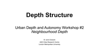 Depth Structure
Urban Depth and Autonomy Workshop #2
Neighbourhood Depth
Dr Jane Clossick
AAD Cities Research Centre
London Metropolitan University
 