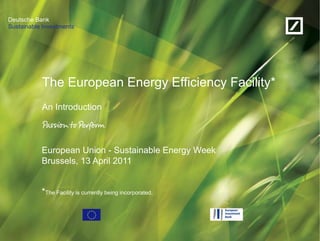 Sustainable Investments
Deutsche Bank
The European Energy Efficiency Facility*
An Introduction
European Union - Sustainable Energy Week
Brussels, 13 April 2011
*The Facility is currently being incorporated.
 