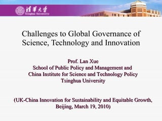 Challenges to Global Governance of Science, Technology and Innovation Prof. Lan Xue School of Public Policy and Management and  China Institute for Science and Technology Policy Tsinghua University (UK-China Innovation for Sustainability and Equitable Growth, Beijing, March 19, 2010) 