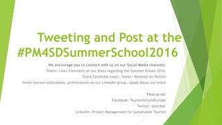 Tweeting and Post at the
#PM4SDSummerSchool2016
We encourage you to connect with us on our Social Media channels:
Share/ Like/ Comment on our Posts regarding the Summer School 2016;
Share Facebook event, Tweet/ Retweet on Twitter
Invite tourism enthusiasts, professionals on our Linkedin group, speak about our event
Find us on:
Facebook: TourismAroundEurope
Twitter: @pm4sd
Linkedin: Project Management for Sustainable Tourism
 