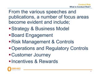 Conduct Risk 
What is Conduct Risk? 
15 
From the various speeches and 
publications, a number of focus areas 
become evident and include; 
Strategy & Business Model 
Board Engagement 
Risk Management & Controls 
Operations and Regulatory Controls 
Customer Journey 
Incentives & Rewards 
 