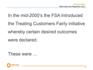 Conduct Risk 
What does the Regulator say? 
In the mid-2000’s the FSA Introduced 
the Treating Customers Fairly initiative 
whereby certain desired outcomes 
were declared. 
24 
These were … 
 