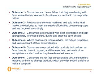 Conduct Risk 
What does the Regulator say? 
25 
 Outcome 1 - Consumers can be confident that they are dealing with 
firms where the fair treatment of customers is central to the corporate 
culture 
 Outcome 2 - Products and services marketed and sold in the retail 
market are designed to meet the needs of identified consumer groups 
and are targeted accordingly 
 Outcome 3 - Consumers are provided with clear information and kept 
appropriately informed before, during and after the point of sale 
 Outcome 4 - Where consumers receive advice, the advice is suitable 
and takes account of their circumstances 
 Outcome 5 - Consumers are provided with products that perform as 
firms have led them to expect, and the associated service is of an 
acceptable standard and as they have been led to expect 
 Outcome 6 - Consumers do not face unreasonable post-sale barriers 
imposed by firms to change product, switch provider, submit a claim or 
make a complaint 
 